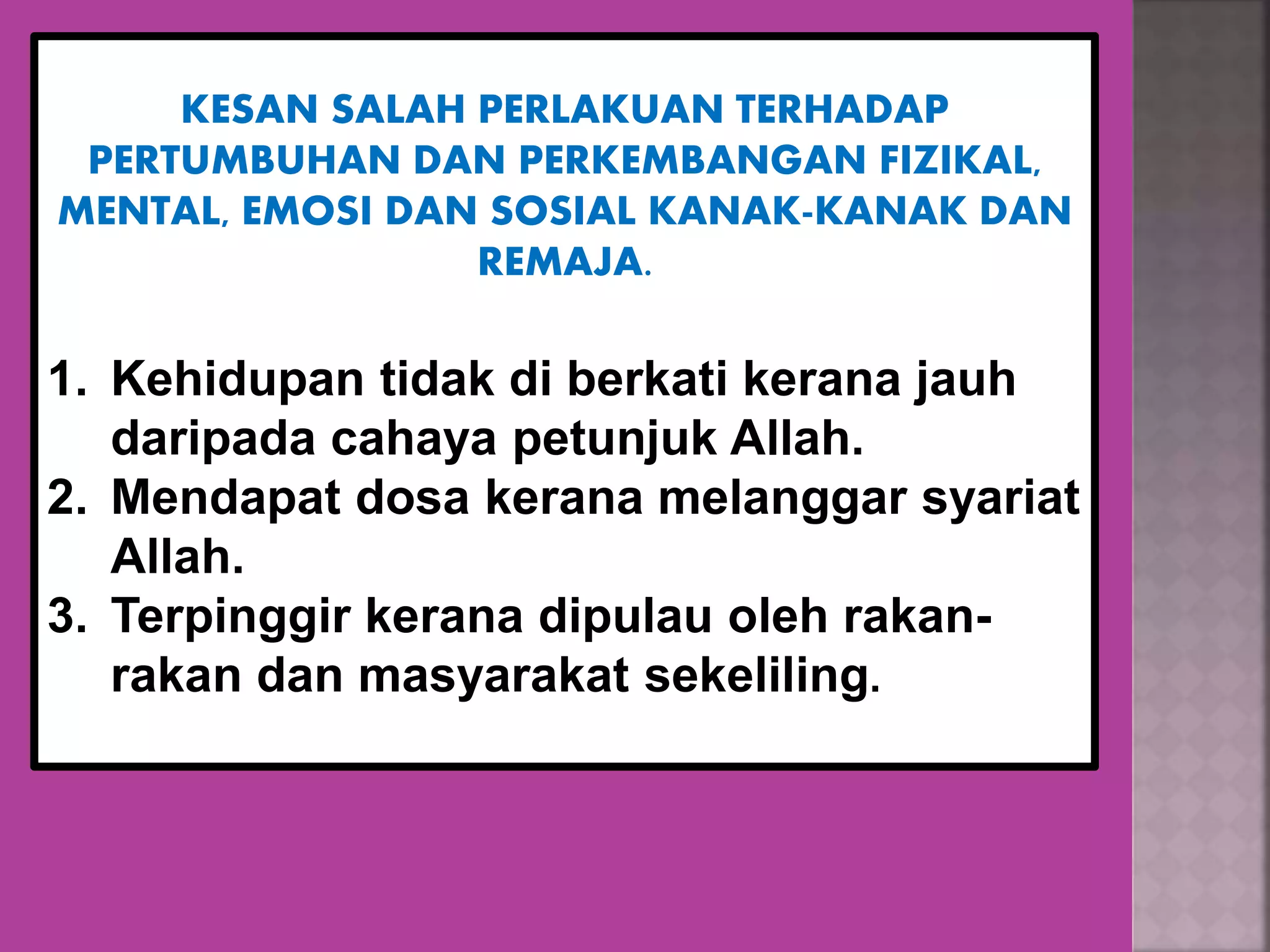 KESAN SALAH PERLAKUAN TERHADAP
PERTUMBUHAN DAN PERKEMBANGAN FIZIKAL,
MENTAL, EMOSI DAN SOSIAL KANAK-KANAK DAN
REMAJA.
1. Kehidupan tidak di berkati kerana jauh
daripada cahaya petunjuk Allah.
2. Mendapat dosa kerana melanggar syariat
Allah.
3. Terpinggir kerana dipulau oleh rakan-
rakan dan masyarakat sekeliling.
 