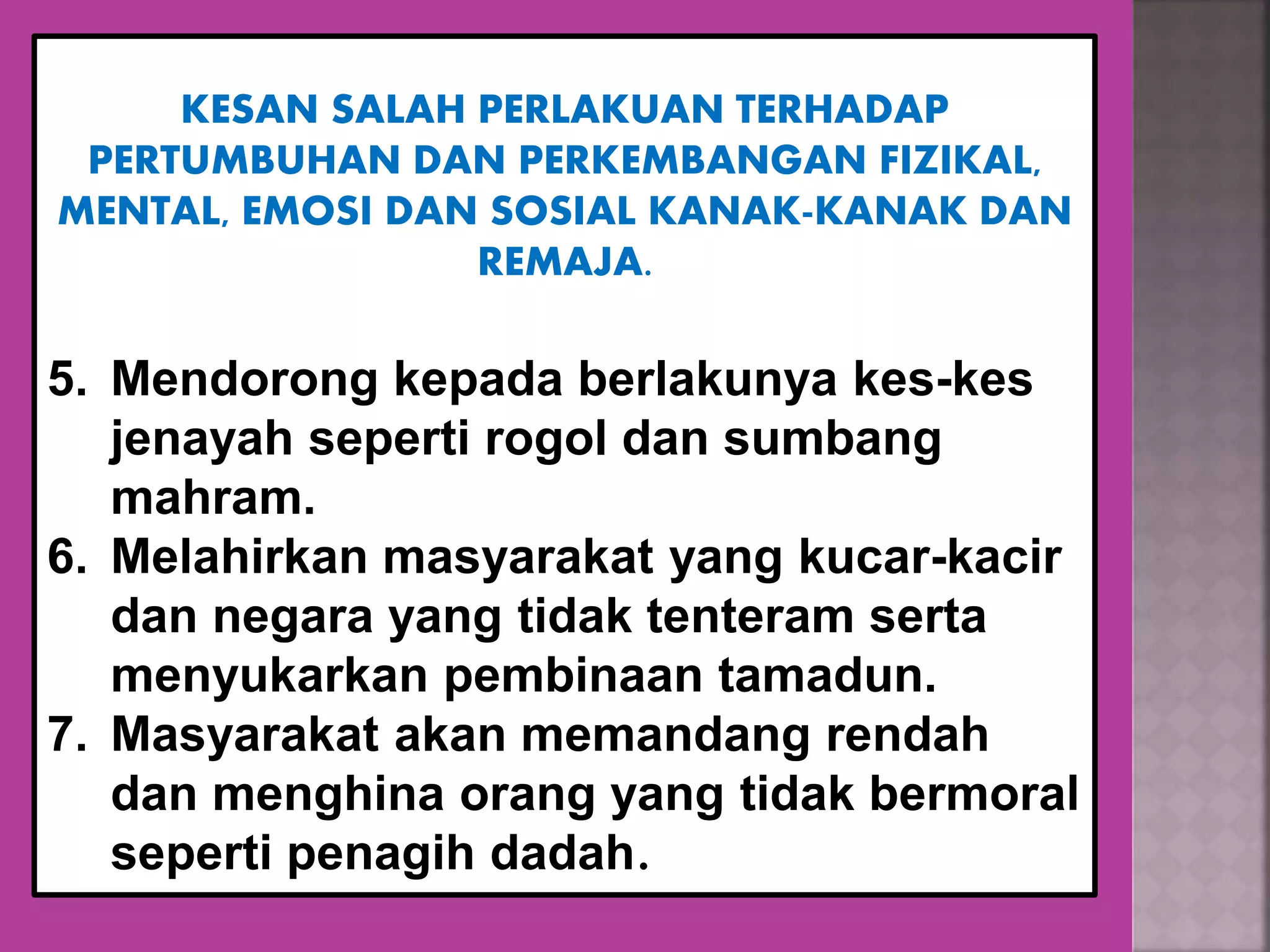 KESAN SALAH PERLAKUAN TERHADAP
PERTUMBUHAN DAN PERKEMBANGAN FIZIKAL,
MENTAL, EMOSI DAN SOSIAL KANAK-KANAK DAN
REMAJA.
5. Mendorong kepada berlakunya kes-kes
jenayah seperti rogol dan sumbang
mahram.
6. Melahirkan masyarakat yang kucar-kacir
dan negara yang tidak tenteram serta
menyukarkan pembinaan tamadun.
7. Masyarakat akan memandang rendah
dan menghina orang yang tidak bermoral
seperti penagih dadah.
 