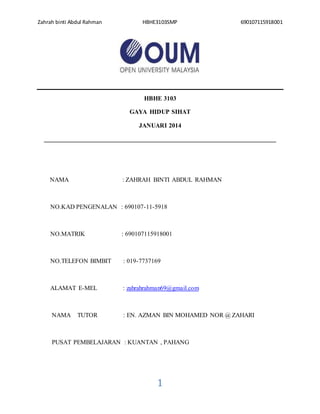 Zahrah binti Abdul Rahman HBHE3103SMP 690107115918001
1
HBHE 3103
GAYA HIDUP SIHAT
JANUARI 2014
__________________________________________________________________________
NAMA : ZAHRAH BINTI ABDUL RAHMAN
NO.KAD PENGENALAN : 690107-11-5918
NO.MATRIK : 690107115918001
NO.TELEFON BIMBIT : 019-7737169
ALAMAT E-MEL : zahrahrahman69@gmail.com
NAMA TUTOR : EN. AZMAN BIN MOHAMED NOR @ ZAHARI
PUSAT PEMBELAJARAN : KUANTAN , PAHANG
 