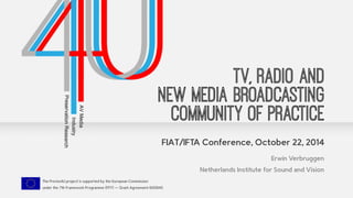 FIAT/IFTA Conference, October 22, 2014 
The Presto4U project is supported by the European Commission 
under the 7th Framework Programme (FP7) — Grant Agreement 600845 
TV, Radio and 
New Media Broadcasting 
Community of Practice 
Erwin Verbruggen 
Netherlands Institute for Sound and Vision 
 