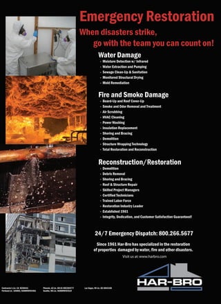 Emergency Restoration
                                                                        When disasters strike,
                                                                           go with the team you can count on!
                                                                                       Water Damage
                                                                                         -   Moisture Detection w/ Infrared
                                                                                         -   Water Extraction and Pumping
                                                                                         -   Sewage Clean-Up & Sanitation
                                                                                         -   Monitored Structural Drying
                                                                                         -   Mold Remediation


                                                                                       Fire and Smoke Damage
                                                                                         -   Board-Up and Roof Cover-Up
                                                                                         -   Smoke and Odor Removal and Treatment
                                                                                         -   Air Scrubbing
                                                                                         -   HVAC Cleaning
                                                                                         -   Power Washing
                                                                                         -   Insulation Replacement
                                                                                         -   Shoring and Bracing
                                                                                         -   Demolition
                                                                                         -   Structure Wrapping Technology
                                                                                         -   Total Restoration and Reconstruction


                                                                                       Reconstruction/Restoration
                                                                                         -   Demolition
                                                                                         -   Debris Removal
                                                                                         -   Shoring and Bracing
                                                                                         -   Roof & Structure Repair
                                                                                         -   Skilled Project Managers
                                                                                         -   Certified Technicians
                                                                                         -   Trained Labor Force
                                                                                         -   Restoration Industry Leader
                                                                                         -   Established 1961
                                                                                         -   Integrity, Dedication, and Customer Satisfaction Guaranteed!



                                                                                    24/7 Emergency Dispatch: 800.266.5677
                                                                                    Since 1961 Har-Bro has specialized in the restoration
                                                                                  of properties damaged by water, fire and other disasters.
                                                                                                          Visit us at: www.harbro.com




Contractor’s Lic. CA B258441         Phoenix, AZ Lic. KB-01 ROC204777    Las Vegas, NV Lic. B2-0042160
Portland Lic. 169883, HARBRWI944KA   Seattle, WA Lic. HARBRWI925LR
 