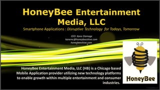 HoneyBee Entertainment Media, LLCSmartphone Applications : Disruptive Technology  for Todays, Tomorrow CEO: Kane Clamage kanemc@honeybeeshive.comhoneybeeshive.com HoneyBee Entertainment Media, LLC (HB) is a Chicago based Mobile Application provider utilizing new technology platforms to enable growth within multiple entertainment and consumer industries.    