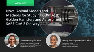 Welcome!
Valeria Fumagalli, PhD
Dynamics of Immune Responses
San Raffaele University
Postdoctoral Research Fellow
Nancy Mounogou Kouassi, PhD
Viral Zoonoses - One Health
Leibniz Institute of Virology
Postdoctoral Fellow
Novel Animal Models and
Methods for Studying COVID-19:
Golden Hamsters and Aerosolized
SARS-CoV-2 Delivery
 