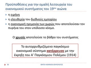 Προϋποθέσεις για την ομαλή λειτουργία του
οικονομικού συστήματος του 19ου αιώνα
ΦΑΤΣΗ ΑΘΑΝΑΣΙΑ ΦΙΛΟΛΟΓΟΣ30
 η ειρήνη
 η ελευθερία του διεθνούς εμπορίου
 η οικονομική ηγεμονία των χωρών που αποτελούσαν τον
πυρήνα του στον υπόλοιπο κόσμο.
Ο χρυσός αποτελούσε το βάθρο του συστήματος
Το αυτορρυθμιζόμενο παγκόσμιο
οικονομικό σύστημα κατέρρευσε με την
έκρηξη του Α' Παγκόσμιου Πολέμου (1914)
 
