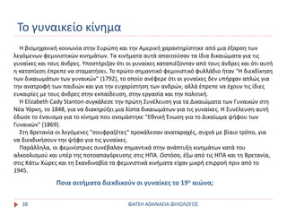 Το γυναικείο κίνημα
ΦΑΤΣΗ ΑΘΑΝΑΣΙΑ ΦΙΛΟΛΟΓΟΣ38
Η βιομηχανική κοινωνία στην Ευρώπη και την Αμερική χαρακτηρίστηκε από μια έξαρση των
λεγόμενων φεμινιστικών κινημάτων. Τα κινήματα αυτά απαιτούσαν τα ίδια δικαιώματα για τις
γυναίκες και τους άνδρες. Υποστήριζαν ότι οι γυναίκες καταπιέζονταν από τους άνδρες και ότι αυτή
η καταπίεση έπρεπε να σταματήσει. Το πρώτο σημαντικό φεμινιστικό φυλλάδιο ήταν "Η διεκδίκηση
των δικαιωμάτων των γυναικών" (1792), το οποίο ανέφερε ότι οι γυναίκες δεν υπήρχαν απλώς για
την ανατροφή των παιδιών και για την ευχαρίστηση των ανδρών, αλλά έπρεπε να έχουν τις ίδιες
ευκαιρίες με τους άνδρες στην εκπαίδευση, στην εργασία και την πολιτική.
Η Elizabeth Cady Stanton συγκάλεσε την πρώτη Συνέλευση για τα Δικαιώματα των Γυναικών στη
Νέα Υόρκη, το 1848, για να διακηρύξει μια λίστα δικαιωμάτων για τις γυναίκες. Η Συνέλευση αυτή
έδωσε το έναυσμα για το κίνημα που ονομάστηκε "Εθνική Ένωση για το Δικαίωμα ψήφου των
Γυναικών" (1869).
Στη Βρετανία οι λεγόμενες "σουφραζέτες" προκάλεσαν αναταραχές, συχνά με βίαιο τρόπο, για
να διεκδικήσουν την ψήφο για τις γυναίκες.
Παράλληλα, οι φεμινίστριες συνέβαλαν σημαντικά στην ανάπτυξη κινημάτων κατά του
αλκοολισμού και υπέρ της ποτοαπαγόρευσης στις ΗΠΑ. Ωστόσο, έξω από τις ΗΠΑ και τη Βρετανία,
στις Κάτω Χώρες και τη Σκανδιναβία τα φεμινιστικά κινήματα είχαν μικρή επιρροή πριν από το
1945.
Ποια αιτήματα διεκδικούν οι γυναίκες το 19ο αιώνα;
 
