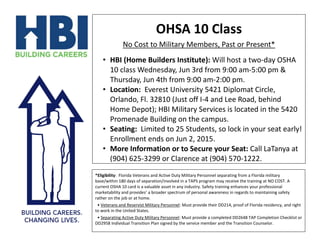 OHSA 10 Class
No Cost to Military Members, Past or Present*
• HBI (Home Builders Institute): Will host a two-day OSHA
10 class Wednesday, Jun 3rd from 9:00 am-5:00 pm &
Thursday, Jun 4th from 9:00 am-2:00 pm.
• Location: Everest University 5421 Diplomat Circle,
Orlando, Fl. 32810 (Just off I-4 and Lee Road, behind
Home Depot); HBI Military Services is located in the 5420
Promenade Building on the campus.
• Seating: Limited to 25 Students, so lock in your seat early!
Enrollment ends on Jun 2, 2015.
• More Information or to Secure your Seat: Call LaTanya at
(904) 625-3299 or Clarence at (904) 570-1222.
*Eligibility: Florida Veterans and Active Duty Military Personnel separating from a Florida military
base/within 180 days of separation/involved in a TAPS program may receive the training at NO COST. A
current OSHA 10 card is a valuable asset in any industry. Safety training enhances your professional
marketability and provides’ a broader spectrum of personal awareness in regards to maintaining safety
rather on the job or at home.
• Veterans and Reservist Military Personnel: Must provide their DD214, proof of Florida residency, and right
to work in the United States.
• Separating Active Duty Military Personnel: Must provide a completed DD2648 TAP Completion Checklist or
DD2958 Individual Transition Plan signed by the service member and the Transition Counselor.
 