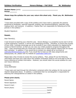 Syllabus Verification                Honors Biology – Fall 2010                 Mr. Wellmaker

Student Name (print)      ____________________________________
Period _______

Please keep the syllabus for your use; return this sheet only. Thank you, Mr. Wellmaker

Student:

“I have been provided with a copy of the syllabus and I have read it, especially the sections
pertaining to textbooks, required materials, grading, late homework/labwork, class/lab rules,
makeup work, and recovery. In addition, I realize that I am responsbile for following all of the
policies in the syllabus.”

Student Signature:        _________________________________________


Parent:

Dear Parent(s),

I look forward to teaching your child this year. Honors Biology is a wonderful course and it will be
a great experience; however, it will be very challenging at times. Therefore, to ensure the success
of your child, I strongly encourage you to be involved in your child’s education by registering for
access to Parent Connect so that you can view your child’s academic progress throughout the
year. I also recommend that you review the 6 week and 12 week progress reports that are issued
each semester. In addition, if you would like to contact me, please do so via email at
wellmaker@fultonschools.org and, if you would like to keep up with class assignments and
tests/quizzes, etc. please visit my website at cwellmaker.webs.com.

Please take a few minutes to review the course syllabus. Then, please fill out the following
information and have your child return this syllabus verification sheet to me to be kept on file for
future reference of contact information. However, you should retain the course syllabus for your
own future reference.

Sincerely,
Corey Wellmaker

“I have seen and read through the information contained within the syllabus for the course and
Teacher designated above. In addition, I understand that my son/daughter is responsible for
following the rules/guidelines as stated in the syllabus.


Please print clearly.
Parent Name:              ________________________________________
Parent Signature:         ________________________________________
Parent E-mail :           ________________________________________
Parent phone:             ____________________________ (home)
                          ____________________________ (work)
                          ____________________________ (cell)
 