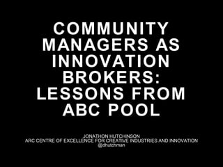 COMMUNITY
MANAGERS AS
INNOVATION
BROKERS:
LESSONS FROM
ABC POOL
JONATHON HUTCHINSON
ARC CENTRE OF EXCELLENCE FOR CREATIVE INDUSTRIES AND INNOVATION
@dhutchman
 