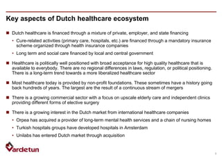 5
Key aspects of Dutch healthcare ecosystem
 Dutch healthcare is financed through a mixture of private, employer, and state financing
• Cure-related activities (primary care, hospitals, etc.) are financed through a mandatory insurance
scheme organized through health insurance companies
• Long term and social care financed by local and central government
 Healthcare is politically well positioned with broad acceptance for high quality healthcare that is
available to everybody. There are no regional differences in laws, regulation, or political positioning.
There is a long-term trend towards a more liberalized healthcare sector
 Most healthcare today is provided by non-profit foundations. These sometimes have a history going
back hundreds of years. The largest are the result of a continuous stream of mergers
 There is a growing commercial sector with a focus on upscale elderly care and independent clinics
providing different forms of elective surgery
 There is a growing interest in the Dutch market from international healthcare companies
• Orpea has acquired a provider of long-term mental health services and a chain of nursing homes
• Turkish hospitals groups have developed hospitals in Amsterdam
• Unilabs has entered Dutch market through acquisition

 