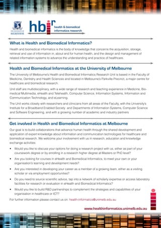 What is Health and Biomedical Informatics?
Health and biomedical informatics is the body of knowledge that concerns the acquisition, storage,
retrieval and use of information in, about and for human health, and the design and management of
related information systems to advance the understanding and practice of healthcare.


Health and Biomedical Informatics at the University of Melbourne
The University of Melbourne’s Health and Biomedical Informatics Research Unit is based in the Faculty of
Medicine, Dentistry and Health Sciences and located in Melbourne’s Parkville Precinct, a major centre for
healthcare and biomedical research.
Unit staff are multidisciplinary, with a wide range of research and teaching experience in Medicine, Bio-
medical Multimedia, eHealth and Telehealth, Computer Science, Information Systems, Information and
Communication Technology, and eLearning.
The Unit works closely with researchers and clinicians from all areas of the Faculty, with the University’s
Institute for a Broadband Enabled Society and Departments of Information Systems, Computer Science
and Software Engineering, and with a growing number of academic and industry partners


Get involved in Health and Biomedical Informatics at Melbourne
Our goal is to build collaborations that advance human health through the shared development and
application of expert knowledge about information and communication technologies for healthcare and
biomedical research. We welcome your involvement with us in research, education and knowledge
exchange activities:
•	 Would you like to discuss your options for doing a research project with us, either as part of your
   coursework degree or by enrolling in a research higher degree at Masters or PhD level?
•	 Are you looking for courses in eHealth and Biomedical Informatics, to meet your own or your
   organisation’s learning and development needs?
•	 Are you interested in developing your career as a member of a growing team, either as a visiting
   scholar or via employment opportunities?
•	 Do	you	need	to	source	scientific	advice,	tap	into	a	network	of	scholarly	expertise	or	access	laboratory	
   facilities for research or evaluation in eHealth and Biomedical Informatics?
•	 Would you like to build R&D partnerships to complement the strategies and capabilities of your
   organisation in healthcare or ICT?
For further information please contact us on: health-informatics@unimelb.edu.au


                                                         www.healthinformatics.unimelb.edu.au
 