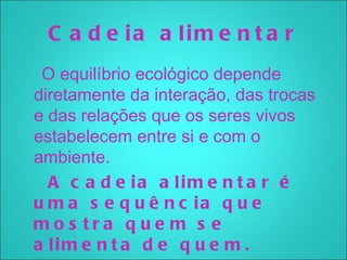 C a d e ia a lim e n t a r
 O equilíbrio ecológico depende
diretamente da interação, das trocas
e das relações que os seres vivos
estabelecem entre si e com o
ambiente.
  A c a d e ia a lim e n t a r é
u m a s e q u ê n c ia q u e
mo s tra q u e m s e
a lim e n t a d e q u e m .
 