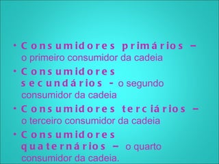• C o n s u m id o r e s p r im á r io s –
  o primeiro consumidor da cadeia
• C o n s u m id o r e s
  s e c u n d á r i o s - o segundo
  consumidor da cadeia
• C o n s u m id o r e s t e r c iá r io s –
  o terceiro consumidor da cadeia
• C o n s u m id o r e s
  q u a t e r n á r i o s – o quarto
  consumidor da cadeia.
 