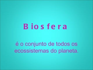 B io s f e r a

é o conjunto de todos os
ecossistemas do planeta.
 