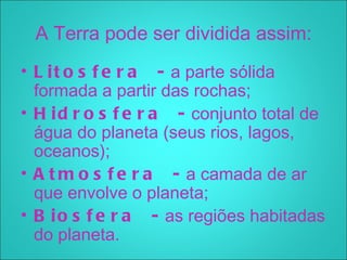 A Terra pode ser dividida assim:
• L i t o s f e r a   - a parte sólida
  formada a partir das rochas;
• H i d r o s f e r a   - conjunto total de
  água do planeta (seus rios, lagos,
  oceanos);
• A t m o s f e r a   - a camada de ar
  que envolve o planeta;
• B i o s f e r a   - as regiões habitadas
  do planeta.
 