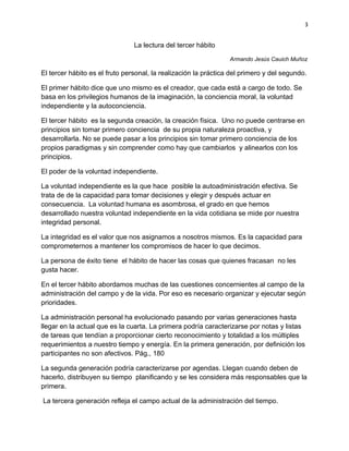 3


                                La lectura del tercer hábito

                                                                 Armando Jesús Cauich Muñoz

El tercer hábito es el fruto personal, la realización la práctica del primero y del segundo.

El primer hábito dice que uno mismo es el creador, que cada está a cargo de todo. Se
basa en los privilegios humanos de la imaginación, la conciencia moral, la voluntad
independiente y la autoconciencia.

El tercer hábito es la segunda creación, la creación física. Uno no puede centrarse en
principios sin tomar primero conciencia de su propia naturaleza proactiva, y
desarrollarla. No se puede pasar a los principios sin tomar primero conciencia de los
propios paradigmas y sin comprender como hay que cambiarlos y alinearlos con los
principios.

El poder de la voluntad independiente.

La voluntad independiente es la que hace posible la autoadministración efectiva. Se
trata de de la capacidad para tomar decisiones y elegir y después actuar en
consecuencia. La voluntad humana es asombrosa, el grado en que hemos
desarrollado nuestra voluntad independiente en la vida cotidiana se mide por nuestra
integridad personal.

La integridad es el valor que nos asignamos a nosotros mismos. Es la capacidad para
comprometernos a mantener los compromisos de hacer lo que decimos.

La persona de éxito tiene el hábito de hacer las cosas que quienes fracasan no les
gusta hacer.

En el tercer hábito abordamos muchas de las cuestiones concernientes al campo de la
administración del campo y de la vida. Por eso es necesario organizar y ejecutar según
prioridades.

La administración personal ha evolucionado pasando por varias generaciones hasta
llegar en la actual que es la cuarta. La primera podría caracterizarse por notas y listas
de tareas que tendían a proporcionar cierto reconocimiento y totalidad a los múltiples
requerimientos a nuestro tiempo y energía. En la primera generación, por definición los
participantes no son afectivos. Pág., 180

La segunda generación podría caracterizarse por agendas. Llegan cuando deben de
hacerlo, distribuyen su tiempo planificando y se les considera más responsables que la
primera.

La tercera generación refleja el campo actual de la administración del tiempo.
 