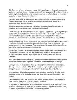 4


Clarifican sus valores y establecen metas, objetivos a largo, medio y corto plazo en las
cuales se invierte el tiempo y energía, en armonía con los valores. Sin embargo limita la
visión, la planificación diaria, omite cosas importantes. Le falta realismo, su eficiencia
se centra en la administración del tiempo.

La cuarta generación reconoce que la administración del tiempo es en realidad una
denominación poco feliz; el desafío no consiste en administrar el tiempo, sino
administrarnos a nosotros mismos.

En lugar de centrarse en las cosas y el tiempo, la cuarta generación se centra en
preservar y realzar las relaciones y en alcanzar resultados.

Dos factores que definen una actividad son urgente e importante, urgente significa que
se necesita una atención inmediata, las cosas urgentes actúan sobre nosotros. La
importancia tiene que ver con los resultados. Si algo es importante realiza una
aportación a nuestra misión, a nuestros valores, a nuestras metas de alta prioridad.

La administración del tiempo tiene que ver con urgente e importante y tiene que ver con
resultados significativos que reclama atención inmediata. Llega un problema y nos
afecta, salimos de ello y llega otro. Algunas personas les afectan tanto los problemas
que huyen hacia las actividades no importantes

Según Peter Drucker, Las personas efectivas no se orientan hacia los problemas, sino
hacia las oportunidades. Piensan preventivamente. Procuran centrarse en las
actividades importantes pero no urgentes, que tienen alto poder para generar
capacidad.

Para trabajar hay que ser proactivos, posteriormente se aprende a decir no a algunas
actividades de apariencia urgentes. A mundo lo bueno es enemigo de lo mejor.

La mayor parte de las personas dicen que lo que principalmente falta es disciplina.
Creo que ese no es el caso. El problema consiste en que las prioridades no han
arraigado en sus corazones y mente, no han internalizado el segundo hábito.

Un organizador del cuadrante dos tendrá que satisfacer los criterios de coherencia,
equilibrio, centrarse en el cuadrante dos, una dimensión humana, flexibilidad y ser
portátil.

La coherencia, sugiere que haya armonía, unidad e integridad entre visión y misión,
roles y metas, prioridades y planes, deseos y disciplina.

El equilibrio, es la herramienta de la coherencia que identifica los diversos roles y los
mantiene ante los ojos de modo que no se descuiden área importantes como la salud,
la familia, la preparación profesional y el desarrollo personal.
 