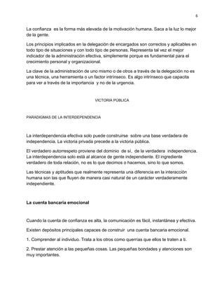 6


La confianza es la forma más elevada de la motivación humana. Saca a la luz lo mejor
de la gente.

Los principios implicados en la delegación de encargados son correctos y aplicables en
todo tipo de situaciones y con todo tipo de personas. Representa tal vez el mejor
indicador de la administración efectiva, simplemente porque es fundamental para el
crecimiento personal y organizacional.

La clave de la administración de uno mismo o de otros a través de la delegación no es
una técnica, una herramienta o un factor intrínseco. Es algo intrínseco que capacita
para ver a través de la importancia y no de la urgencia.


                                    VICTORIA PÚBLICA



PARADIGMAS DE LA INTERDEPENDENCIA




La interdependencia efectiva solo puede construirse sobre una base verdadera de
independencia. La victoria privada precede a la victoria pública.

El verdadero autorrespeto proviene del dominio de sí, de la verdadera independencia.
La interdependencia solo está al alcance de gente independiente. El ingrediente
verdadero de toda relación, no es lo que decimos o hacemos, sino lo que somos.

Las técnicas y aptitudes que realmente representa una diferencia en la interacción
humana son las que fluyen de manera casi natural de un carácter verdaderamente
independiente.



La cuenta bancaria emocional



Cuando la cuenta de confianza es alta, la comunicación es fácil, instantánea y efectiva.

Existen depósitos principales capaces de construir una cuenta bancaria emocional.

1. Comprender al individuo. Trata a los otros como querrías que ellos te traten a ti.

2. Prestar atención a las pequeñas cosas. Las pequeñas bondades y atenciones son
muy importantes.
 