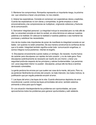 7


3. Mantener los compromisos. Romperlos representa un importante riesgo, la próxima
vez que volvamos a hacer una promesa, no nos creerán.

4. Aclarar las expectativas. Consiste en comenzar con expectativas claras y explicitas.
Cuando las expectativas no son claras y compartidas, la gente empieza a verse
emocionalmente y las comprensiones se multiplican, originando colisiones y fracturas
de la comunicación.

5. Demostrar integridad personal. La integridad incluye la veracidad pero va más allá de
ella. La veracidad consiste en decir la verdad, en otros términos en adecuar nuestras
palabras a la realidad. En adecuar la realidad a nuestras palabras o sea mantener las
promesas y satisfacer las necesidades.

Uno de los modos más importantes de poner de manifiesto la integridad consiste en ser
leales con quienes no están presentes. De esa manera construimos la confianza de los
que sí lo están. Integridad también significa evitar toda comunicación engañosa, si
somos íntegros nunca podremos intentar el engaño.

 6. Disculparse sinceramente cuando realiza un reintegro. Se necesita mucha fuerza
de carácter para disculparse con rapidez de todo corazón y no de mala gana. Para
disculparse auténticamente es necesario ser dueño de uno mismo y tener una
seguridad profunda respecto de los principios y valores fundamentales. Las personas
con poca seguridad interior no pueden disculparse, porque ello los lleva a sentirse
demasiado vulnerables.

La gente perdona los errores por que suelen ser cosa de la mente, del juicio. Pero no
se perdonan fácilmente los errores del corazón, la mala intención, los malos motivos, la
justificación que por orgullo pretende encubrir al error.

7. Las leyes del amor y las leyes de la vida. Cuando efectuamos depósitos de amor
incondicional, cuando vivimos las leyes primordiales del amor, también estamos
animando a otros para que lo hagan.

En una situación interdependiente los problemas son oportunidades, así pues
aprovechemos todos los problemas para generar oportunidades y salir adelante.
 
