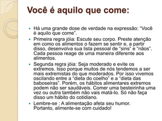 Você é aquilo que come:Há uma grande dose de verdade na expressão: “Você é aquilo que come”.Primeira regra jóia: Escute seu corpo. Preste atenção em como os alimentos o fazem se sentir e, a partir disso, desenvolva sua lista pessoal de “sins” e “nãos”. Cada pessoa reage de uma maneira diferente aos alimentos.Segunda regra jóia: Seja moderado e evite os extremos. Isso porque muitos de nós tendemos a ser mais extremistas do que moderados. Por isso vivemos  oscilando entre a “dieta do coelho” e a “dieta das baboseiras”. Porém, os hábitos alimentares extremos podem não ser saudáveis. Comer uma besteirinha uma vez ou outra também não vais matá-lo. Só não faça disso um hábito do cotidiano.Lembre-se : A alimentação afeta seu humor. Portanto, alimente-se com cuidado!