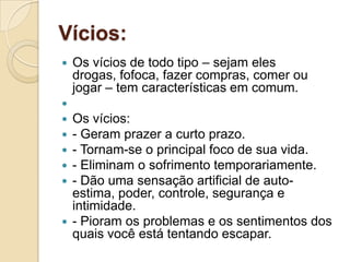 Vícios:Os vícios de todo tipo – sejam eles drogas, fofoca, fazer compras, comer ou jogar – tem características em comum. Os vícios: - Geram prazer a curto prazo.- Tornam-se o principal foco de sua vida.- Eliminam o sofrimento temporariamente.- Dão uma sensação artificial de auto-estima, poder, controle, segurança e intimidade.- Pioram os problemas e os sentimentos dos quais você está tentando escapar.