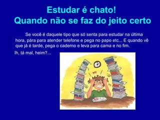 Estudar é chato!
Quando não se faz do jeito certo
     Se você é daquele tipo que só senta para estudar na última
hora, pára para atender telefone e pega no papo etc... E quando vê
que já é tarde, pega o caderno e leva para cama e no fim.
Ih, tá mal, heim?...
 