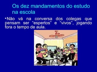 Os dez mandamentos do estudo
    na escola

 Não vá na conversa dos colegas que
pensam ser “espertos” e “vivos”, jogando
fora o tempo de aula.
 