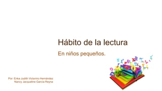 Hábito de la lectura
En niños pequeños.
Por: Erika Judith Victorino Hernández
Nancy Jacqueline García Reyna
 