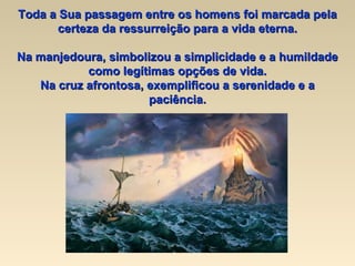 Toda a Sua passagem entre os homens foi marcada pela certeza da ressurreição para a vida eterna. Na manjedoura, simbolizou a simplicidade e a humildade como legítimas opções de vida. Na cruz afrontosa, exemplificou a serenidade e a paciência. 