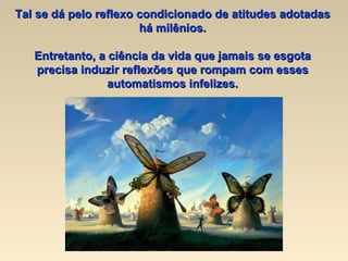 Tal se dá pelo reflexo condicionado de atitudes adotadas há milênios. Entretanto, a ciência da vida que jamais se esgota precisa induzir reflexões que rompam com esses automatismos infelizes. 