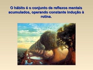 O hábito é o conjunto de reflexos mentais acumulados, operando constante indução à rotina. 