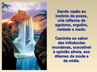Dando vazão ao instinto da posse, cria reflexos de egoísmo, orgulho, vaidade e medo. Caminha ao sabor das influências mundanas, suscetível à opinião alheia, aos ditames da moda e da mídia. 
