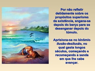 Por não refletir detidamente sobre os propósitos superiores da existência, engana-se depois do berço para se desenganar depois do túmulo. Aprisiona-se no binômio  ilusão-desilusão , no qual gasta longos séculos, começando e recomeçando a senda em que lhe cabe avançar. 