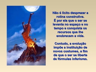 Não é lícito desprezar a rotina construtiva. É por ela que o ser se levanta no espaço e no tempo e conquista os recursos que lhe enobrecem a vida. Contudo, a evolução impõe a instituição de novos costumes, a fim de que o ser se liberte de fórmulas inferiores. 