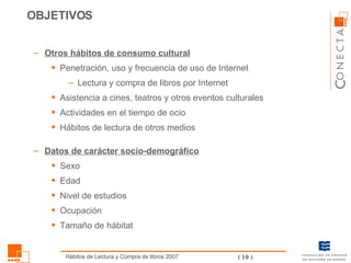 Otros hábitos de consumo cultural Penetración, uso y frecuencia de uso de Internet Lectura y compra de libros por Internet Asistencia a cines, teatros y otros eventos culturales Actividades en el tiempo de ocio Hábitos de lectura de otros medios Datos de carácter socio-demográfico Sexo Edad Nivel de estudios Ocupación Tamaño de hábitat OBJETIVOS 