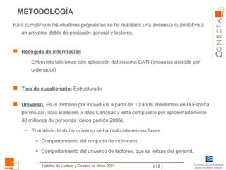 METODOLOGÍA Para cumplir con los objetivos propuestos se ha realizado una encuesta cuantitativa a un universo doble de población general y lectores. Recogida de información Entrevista telefónica con aplicación del sistema CATI (encuesta asistida por ordenador) Tipo de cuestionario:  Estructurado Universo:  Es el formado por individuos a partir de 10 años, residentes en la España peninsular, islas Baleares e islas Canarias y está compuesto por aproximadamente 38 millones de personas (datos padrón 2006).  El análisis de dicho universo se ha realizado en dos fases: Comportamiento del conjunto de individuos Comportamiento del universo de lectores, que se extrae del general.  