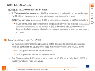 Muestra : 16.000 encuestas anuales  8.000 entrevistas aleatorias , 2.000 al trimestre, a la población en general mayor de 10 años  (7.600 a mayores de 14 años y 400 a niños y niñas de entre 10 y 13 años). 12.233 entrevistas a lectores , 3.000 al trimestre, entrevistas a población lectora.  8.000 entrevistas específicamente dirigidas al universo de lectores  (entrevistados que afirman leer, al menos, una vez al mes)   + 4.233 entrevistas a lectores obtenidas finalmente de la muestra aleatoria  (3.913 entre los mayores de 14 años y 320 entre los de 10 a 13 años) . Error muestral:  (e=±2   (p*q/n) El margen de error máximo aplicable a datos globales no segmentados con un nivel de confianza del 95,5% en el caso más desfavorable (p=q=50%), es de  1,1%, para la muestra anual aleatoria   0,9%, para la muestra anual de lectores Por Comunidades Autónomas el error oscila de ±3,4% en Andalucía al  ±5,7% en las Comunidades más pequeñas METODOLOGÍA 