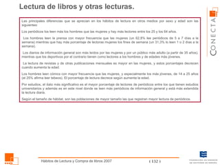 Las principales diferencias que se aprecian en los hábitos de lectura en otros medios por sexo y edad son las siguientes: Los periódicos los leen más los hombres que las mujeres y hay más lectores entre los 25 y los 64 años. Los hombres leen la prensa con mayor frecuencia que las mujeres (un 62,8% lee periódicos de 5 a 7 días a la semana) mientras que hay más porcentaje de lectoras mujeres los fines de semana (un 31,3% lo leen 1 o 2 días a la semana). Los diarios de información general son más leídos por las mujeres y por un público más adulto (a partir de 35 años), mientras que los deportivos por el contrario tienen como lectores a los hombres y de edades más jóvenes. La lectura de revistas y de otras publicaciones mensuales es mayor en las mujeres, y estos porcentajes decrecen cuando aumenta la edad. Los hombres leen cómics con mayor frecuencia que las mujeres, y especialmente los más jóvenes, de 14 a 25 años (el 25% afirma leer tebeos). El porcentaje de lectura decrece según aumenta la edad. Por estudios, el dato más significativo es el mayor porcentaje de lectores de periódicos entre los que tienen estudios universitarios y además es en este nivel donde se leen más periódicos de información general y está más extendida la lectura diaria. Según el tamaño de hábitat, son las poblaciones de mayor tamaño las que registran mayor lectura de periódicos. Lectura de libros y otras lecturas. 