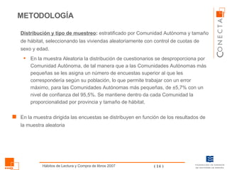 METODOLOGÍA Distribución y tipo de muestreo :  estratificado por Comunidad Autónoma y tamaño de hábitat, seleccionando las viviendas aleatoriamente con control de cuotas de sexo y edad. En la muestra Aleatoria la distribución de cuestionarios se desproporciona por Comunidad Autónoma, de tal manera que a las Comunidades Autónomas más pequeñas se les asigna un número de encuestas superior al que les correspondería según su población, lo que permite trabajar con un error máximo, para las Comunidades Autónomas más pequeñas, de ±5,7% con un nivel de confianza del 95,5%. Se mantiene dentro da cada Comunidad la proporcionalidad por provincia y tamaño de hábitat. En la muestra dirigida las encuestas se distribuyen en función de los resultados de la muestra aleatoria 
