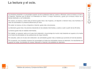 Los lectores presentan un porcentaje superior al de la población total en cuanto a aficiones como la música, el cine o el deporte, mientras que la afición a la televisión es menor. A mayor frecuencia y gusto por la lectura menor es el tiempo dedicado a ver la televisión. Por sexos, la música y sobre todo la lectura gusta más a las mujeres y el deporte e internet más a los hombres. El resto de actividades no presenta diferencias por sexo. Por edad, la música, el cine, el deporte e internet, gusta más a los jóvenes. La televisión gusta más a los jóvenes desciende en las edades intermedias y vuelve a subir a partir de los 65 años. La lectura gusta más en edades intermedias. Por hábitat, en general, salvo en el caso de la televisión, el porcentaje de mucho más bastante es superior a la media en el resto de actividades en las poblaciones de mayor tamaño. Por estudios, salvo en el caso de la televisión, las actividades gustan más a medida que aumenta el nivel de estudios. Por ocupación, los ocupados superan los porcentajes en todas las actividades menos en televisión; los estudiantes los superan en todas; los parados en música, televisión e Internet y los jubilados en televisión. La lectura y el ocio. 