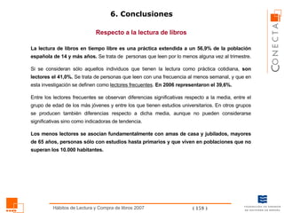 6. Conclusiones La lectura de libros en tiempo libre es una práctica extendida a un 56,9% de la población española de 14 y más años.  Se trata de  personas que leen por lo menos alguna vez al trimestre.  Si se consideran sólo aquellos individuos que tienen la lectura como práctica cotidiana,  son lectores el 41,0%.  Se trata de personas que leen con una frecuencia al menos semanal, y que en esta investigación se definen como  lectores frecuentes .  En 2006 representaron el 39,6%. Entre los lectores frecuentes se observan diferencias significativas respecto a la media, entre el grupo de edad de los más jóvenes y entre los que tienen estudios universitarios. En otros grupos se producen también diferencias respecto a dicha media, aunque no pueden considerarse significativas sino como indicadoras de tendencia.  Los menos lectores se asocian fundamentalmente con amas de casa y jubilados, mayores de 65 años, personas sólo con estudios hasta primarios y que viven en poblaciones que no superan los 10.000 habitantes. Respecto a la lectura de libros 