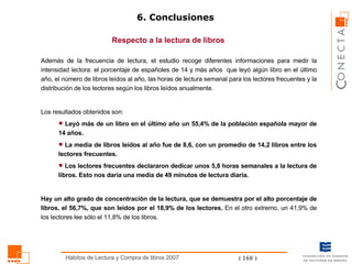 6. Conclusiones Respecto a la lectura de libros Además de la frecuencia de lectura, el estudio recoge diferentes informaciones para medir la intensidad lectora: el porcentaje de españoles de 14 y más años  que leyó algún libro en el último año, el número de libros leídos al año, las horas de lectura semanal para los lectores frecuentes y la distribución de los lectores según los libros leídos anualmente.  Los resultados obtenidos son:  Leyó más de un libro en el último año un 55,4% de la población española mayor de 14 años. La media de libros leídos al año fue de 8,6, con un promedio de 14,2 libros entre los lectores frecuentes. Los lectores frecuentes declararon dedicar unos 5,8 horas semanales a la lectura de libros. Esto nos daría una media de 49 minutos de lectura diaria.  Hay un alto grado de concentración de la lectura, que se demuestra por el alto porcentaje de libros, el 56,7%, que son leídos por el 18,9% de los lectores.  En el otro extremo, un 41,9% de los lectores lee sólo el 11,8% de los libros. 