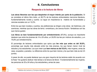 6. Conclusiones Respecto a la lectura de libros Las obras literarias son las que despiertan el  mayor  interés por parte de la población.  Si se considera el último libro leído, un 80,7% de los lectores entrevistados menciona literatura, fundamentalmente novela y cuento. Le sigue en importancia la  materia de humanidades y ciencias sociales con un 12,2%.  Entre los que leen novelas y cuentos, las preferencias se dirigen a las obras  de históricas y de aventuras, mientras que las obras de terror, románticas y de ciencia ficción / fantásticas son las que menos gustan .  Los libros se leen fundamentalmente por entretenimiento  (87,8%), aunque es importante destacar que entre los jóvenes de 14 a 24 años, un 24,8% los lee por motivos de estudios, y un 75,8% por entretenimiento. El porcentaje de lectores entrevistados que opina que  lee más que antes es del 30,9%,  porcentaje que resulta más elevado entre los más jóvenes, los que tienen menor nivel de estudios y los estudiantes. Los que creen que  leen menos es del 35,4%,  más mujeres, amas de casa, ocupados y parados. La diferencia entre los que leen menos y los que leen más es de 4,5 puntos. A pesar de ello, se puede destacar que una gran mayoría de los lectores están de acuerdo con la frase “me gustaría dedicar más tiempo a la lectura de libros”. Fundamentalmente las mujeres, las personas de 35 a 54 años y los estudiantes y amas de casa. 