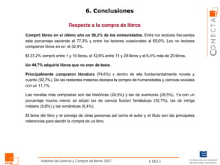 6. Conclusiones Respecto a la compra de libros Compró libros en el último año un 56,2% de los entrevistados . Entre los lectores frecuentes este porcentaje asciende al 77,3% y entre los lectores ocasionales al 65,0%. Los no lectores compraron libros en un  el 32,9%.  El 37,2% compró entre 1 y 10 libros, el 12,6% entre 11 y 20 libros y el 6,4% más de 20 libros. Un 44,7% adquirió libros que no eran de texto . Principalmente compraron literatura  (74,6%) y dentro de ella fundamentalmente novela y cuento (92,7%). De las restantes materias destaca la compra de humanidades y ciencias sociales con un 11,7%. Las novelas más compradas son las históricas (29,5%) y las de aventuras (26,5%). Ya con un porcentaje mucho menor se sitúan las de ciencia ficción/ fantásticas (12,7%), las de intriga misterio (9,8%) y las románticas (9,4%).  El tema del libro y el consejo de otras personas así como el autor y el título son las principales referencias para decidir la compra de un libro. 