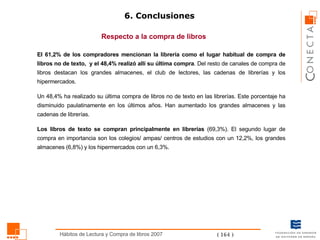 6. Conclusiones Respecto a la compra de libros El 61,2% de los compradores mencionan la librería como el lugar habitual de compra de libros no de texto,  y el 48,4% realizó allí su última compra . Del resto de canales de compra de libros destacan los grandes almacenes, el club de lectores, las cadenas de librerías y los hipermercados. Un 48,4% ha realizado su última compra de libros no de texto en las librerías. Este porcentaje ha disminuido paulatinamente en los últimos años. Han aumentado los grandes almacenes y las cadenas de librerías. Los libros de texto se compran principalmente en librerías  (69,3%). El segundo lugar de compra en importancia son los  colegios/ ampas/ centros de estudios con un 12,2%, los grandes almacenes (6,8%) y  los hipermercados con un 6,3%.   