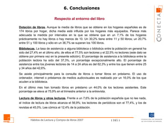 6. Conclusiones Respecto al entorno del libro Dotación de libros .  Aunque la media de libros que se obtiene en los hogares españoles es de 174 libros por hogar, dicha media está influida por los hogares más equipados. Parece más adecuada la medida por intervalos en la que se obtiene que en un 7,1% de los hogares prácticamente no hay libros o hay menos de 10. Un 30,2% tiene entre 11 y 50 libros; un 20,7% entre 51 y 100 libros y sólo en un 36,7% se superan los 100 libros.  Bibliotecas .  La tasa de asistencia a alguna biblioteca o bibliobús entre la población en general ha sido del 27,4% en el último año, de ellos el 77,5% son lectores y el 22,5% no lectores (este dato se obtiene por primera vez en la presente edición). El porcentaje de asistencia a la biblioteca entre la población lectora ha sido del 37,3%, un porcentaje excepcionalmente alto. El porcentaje de asistencia entre los jóvenes lectores de 14 a 24 años es del 62,3% y entre los que tienen entre 25 y 34 años del 42,6%.  Se asiste principalmente para la consulta de libros o tomar libros en préstamo. El uso de ordenador, internet o préstamos de medios audiovisuales es realizado por un 16,0% de los que acuden a la biblioteca.  En el último mes han tomado libros en préstamo un 44,0% de los lectores asistentes. Este porcentaje se eleva al 75,9% en el trimestre anterior a la entrevista.  Lectura de libros y otras lecturas .  Frente a un 7,6% de la población española que no lee nada, el índice de lectura de libros alcanza el 56,9%; los lectores de periódicos son el 77,4%, y los de revistas el 45,0%. Lee cómics el 12,4% de la población. 