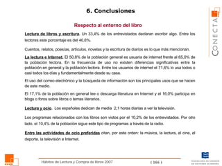 6. Conclusiones Respecto al entorno del libro Lectura de libros y escritura .  Un 33,4% de los entrevistados declaran escribir algo. Entre los lectores este porcentaje es del 40,6%.  Cuentos, relatos, poesías, artículos, novelas y la escritura de diarios es lo que más mencionan. La lectura e Internet .  El 50,8% de la población general es usuaria de internet frente al 65,0% de la población lectora. En la frecuencia de uso no existen diferencias significativas entre la población en general y la población lectora. Entre los usuarios de internet el 71,6% lo usa todos o casi todos los días y fundamentalmente desde su casa.  El uso del correo electrónico y la búsqueda de información son los principales usos que se hacen de este medio. El 17,1% de la población en general lee o descarga literatura en Internet y el 16,0% participa en blogs o foros sobre libros o temas literarios. Lectura y ocio .  Los españoles dedican de media  2,1 horas diarias a ver la televisión.  Los programas relacionados con los libros son vistos por el 10,2% de los entrevistados. Por otro lado, el 10,4% de la población sigue este tipo de programas a través de la radio. Entre las actividades de ocio preferidas  citan, por este orden: la música, la lectura, el cine, el deporte, la televisión e Internet.  
