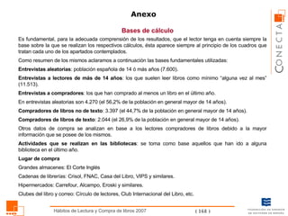 Bases de cálculo Anexo Es fundamental, para la adecuada comprensión de los resultados, que el lector tenga en cuenta siempre la base sobre la que se realizan los respectivos cálculos, ésta aparece siempre al principio de los cuadros que tratan cada uno de los apartados contemplados. Como resumen de los mismos aclaramos a continuación las bases fundamentales utilizadas: Entrevistas aleatorias : población española de 14 ó más años (7.600) .   Entrevistas a lectores de más de 14 años : los que suelen leer libros como mínimo “alguna vez al mes ” (11.513). Entrevistas a compradores : los que han comprado al menos un libro en el último año.  En entrevistas aleatorias son 4.270 (el 56,2% de la población en general mayor de 14 años). Compradores de libros no de texto : 3.397 (el 44,7% de la población en general mayor de 14 años). Compradores de libros de texto : 2.044 (el 26,9% de la población en general mayor de 14 años). Otros datos de compra se analizan en base a los lectores compradores de libros debido a la mayor información que se posee de los mismos. Actividades que se realizan en las bibliotecas : se toma como base aquellos que han ido a alguna biblioteca en el último  año .  Lugar de compra Grandes almacenes: El Corte Inglés Cadenas de librerías: Crisol, FNAC, Casa del Libro, VIPS y similares. Hipermercados: Carrefour, Alcampo, Eroski y similares. Clubes  del libro y correo: Círculo de lectores, Club Internacional del  Libro , etc. 