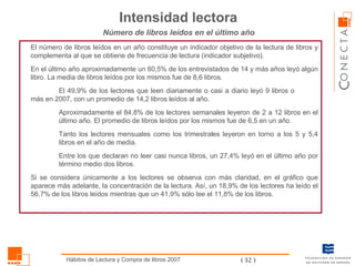 El número de libros leídos en un año constituye un indicador objetivo de la lectura de libros y complementa al que se obtiene de frecuencia de lectura (indicador subjetivo).  En el último año aproximadamente un 60,5% de los entrevistados de 14 y más años leyó algún libro. La media de libros leídos por los mismos fue de 8,6 libros.  El 49,9% de los lectores que leen diariamente o casi a diario leyó 9 libros o  más en 2007, con un promedio de 14,2 libros leídos al año. Aproximadamente el 84,8% de los lectores semanales leyeron de 2 a 12 libros en el último año. El promedio de libros leídos por los mismos fue de 6,5 en un año. Tanto los lectores mensuales como los trimestrales leyeron en torno a los 5 y 5,4 libros en el año de media. Entre los que declaran no leer casi nunca libros, un 27,4% leyó en el último año por término medio dos libros.  Si se considera únicamente a los lectores se observa con más claridad, en el gráfico que aparece más adelante, la concentración de la lectura. Así, un 18,9% de los lectores ha leído el 56,7% de los libros leídos mientras que un 41,9% sólo lee el 11,8% de los libros.  Número de libros leídos en el último año Intensidad lectora 