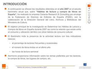 INTRODUCCIÓN A continuación se ofrecen los resultados obtenidos en el  año 2007  en el estudio barómetro anual que,   sobre  “Hábitos de lectura y compra de libros en España”,  ha realizado la empresa Conecta Research & Consulting por encargo de la Federación de Gremios de Editores de España (FGEE), con la colaboración de la Dirección General del Libro, Archivos y Bibliotecas del Ministerio de Cultura.  El objetivo principal de la investigación es Determinar los Hábitos de Lectura y Compra de libros en España durante 2007 así como la relación que existe entre el consumo y utilización del libro con otros hábitos de consumo cultural. El Barómetro mide la presencia de la actividad lectora con tres indicadores básicos:  el porcentaje de lectores frecuentes y ocasionales  el número de libros leídos en el último año las horas de lectura semanal Asimismo proporciona información sobre los temas preferidos por los lectores, la compra de libros, los lugares de compra, etc.. 