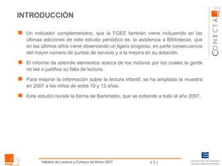 Un indicador complementario, que la FGEE también viene incluyendo en las últimas ediciones de este estudio periódico es, la asistencia a Bibliotecas, que en los últimos años viene observando un ligero progreso, en parte consecuencia del mayor número de puntos de servicio y a la mejora en su dotación. El informe da además elementos acerca de los motivos por los cuales la gente no lee o justifica su falta de lectura.  Para mejorar la información sobre la lectura infantil, se ha ampliado la muestra en 2007 a los niños de entre 10 y 13 años. Este estudio reviste la forma de Barómetro, que se extiende a todo el año 2007. INTRODUCCIÓN 